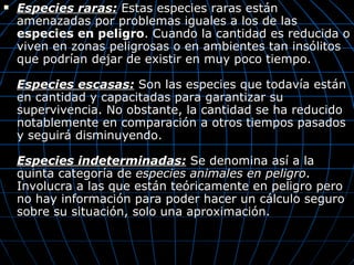    Especies raras: Estas especies raras están
    amenazadas por problemas iguales a los de las
    especies en peligro. Cuando la cantidad es reducida o
    viven en zonas peligrosas o en ambientes tan insólitos
    que podrían dejar de existir en muy poco tiempo.

    Especies escasas: Son las especies que todavía están
    en cantidad y capacitadas para garantizar su
    supervivencia. No obstante, la cantidad se ha reducido
    notablemente en comparación a otros tiempos pasados
    y seguirá disminuyendo.

    Especies indeterminadas: Se denomina así a la
    quinta categoría de especies animales en peligro.
    Involucra a las que están teóricamente en peligro pero
    no hay información para poder hacer un cálculo seguro
    sobre su situación, solo una aproximación.
 