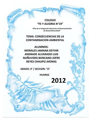 COLEGIO
               “FE Y ALEGRIA N°19”
         “Año de la Integración Nacional y el Reconocimiento
                        de NuestraDiversidad”


    TEMA: CONSECUENCIAS DE LA
    CONTAMINACION AMBIENTAL

         ALUMNOS:
  MORALES JAMANA KEYVIN
  ANDRADE ALVARADO LUIS
 NUÑUVERO BONCANO JOFRE
   REYES CHAUPIZ JHONAS

GRADO: 4° / SECCION: “A”

                  HUARAZ

                                 2012
 