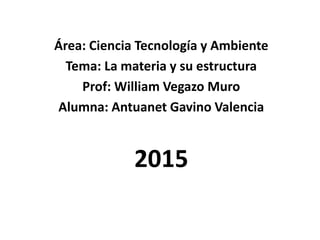 Área: Ciencia Tecnología y Ambiente
Tema: La materia y su estructura
Prof: William Vegazo Muro
Alumna: Antuanet Gavino Valencia
2015
 