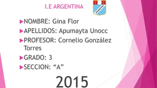 I.E ARGENTINA
NOMBRE: Gina Flor
APELLIDOS: Apumayta Unocc
PROFESOR: Cornelio González
Torres
GRADO: 3
SECCION: “A”
2015
 