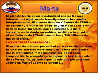 El planeta Marte es en la actualidad uno de los mas
interesantes objetivos de investigación de las sondas
interplanetarias. El planeta tiene un diámetro de 6796km
en ecuador y 6710km en los polos y su masa es solo 1/10
la de la tierra. Su orbita, que es exterior a la de la
terrestre, es bastante excéntrica, su distancia al sol en
el perihelio es de 207millones de km y 249 millones de
km en el afelio.
LOS CRATERES MARCIANOS:
El numero de cráteres por unidad de área es similar al de
la luna; los cráteres marcianos y de la luna son iguales
por la profundidad y las dimensiones, en tal caso
tampoco Marte presenta cara original de la primera edad
de su formación, así que sigue un misterio por averiguar
¿Cómo es Marte? ¿Cómo se origino?...
 