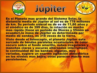 Es el Planeta mas grande del Sistema Solar, la
distancia media de Júpiter al sol es de 778 millones
de km. Su periodo sideral es de es de 11,86 años y
el sinódico es de 399 días, la rotación es mucho
mas rápida (tiene un periodo de 9horas y 55mim en
ecuador),la masa de Júpiter es determinada por
medio de sondas, es 318 veces de la tierra.
Visto desde el telescopio, el planeta Júpiter esta
surcado de bandas paralelas ecuatoriales de color
oscuro sobre el fondo amarillo, nubes irregulares y
manchas claras y oscuras alternadas interrumpen
la continuidad de las bandas; algunas, muy
variadas, sugiere un enorme agitación atmosférica
en los niveles mas bajos; otras parecen mucho mas
persistentes.
 