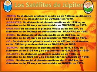 -METIS: Su distancia al planeta media es de 128km, su diámetro
es de 20km y su descubridor es VOYAGER en 1979.
-ADRASTEA: Su distancia al planeta media es de 129km, su
diámetro es de 40 km y su descubridor es VOYAGER en 1979.
AMALTEA: Su distancia al planeta media es de 181 km, su
diámetro es de 200kmy su descubridor es BARNARD en 1892.
-TEBE: : Su distancia al planeta media es de 222 km, su
diámetro es de 90 km y su descubridor es VOYAGER en 1979.
-LO : Su distancia al planeta media es de 422 km, su diámetro
es de 630 km y su descubridor es GALILEO en 1610.
-EUROPA : Su distancia al planeta media es de 671 km, su
diámetro es de 3138 km y su descubridor es GALILEO en 1610.
-CALISTO : Su distancia al planeta media es de 1883, su
diámetro es de 4800 km y su descubridor es GALILEO en 1610.
-LEDA : Su distancia al planeta media es de 11 090 km, su
diámetro es de 15 km y su descubridor es KOWAL en 1974.
 