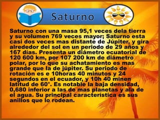 Saturno con una masa 95,1 veces dela tierra
y su volumen 769 veces mayor; Saturno esta
casi dos veces mas distante de Júpiter, y gira
alrededor del sol en un periodo de 29 años y
167 días. Presenta un diámetro ecuatorial de
120 600 km, por 107 200 km de diámetro
polar, por lo que su achatamiento es mas
grande que la de júpiter. Su periodo de
rotación es e 10horas 40 minutos y 24
segundos en el ecuador, y 10h 40 minen
latitud de 60°. Es notable la baja densidad,
0,680 inferior a las de mas planetas y ala de
el agua. Su principal característica es sus
anillos que lo rodean.
 