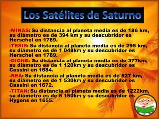 -MINAS: Su distancia al planeta media es de 186 km,
su diámetro es de 394 km y su descubridor es
Herschel en 1789.
-TESIS: Su distancia al planeta media es de 295 km,
su diámetro es de 1 048km y su descubridor es
Herschel en 1789.
-DIONE: Su distancia al planeta media es de 377km,
su diámetro es de 1 120km y su descubridor es
Cassini en 1684.
-REA: Su distancia al planeta media es de 527 km,
su diámetro es de 1 530km y su descubridor es
Cassini en 1672.
-TITAN: Su distancia al planeta media es de 1222km,
su diámetro es de 5 150km y su descubridor es
Hygens en 1655.
 