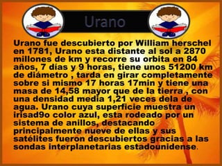 Urano fue descubierto por William herschel
en 1781, Urano esta distante al sol a 2870
millones de km y recorre su orbita en 84
años, 7 días y 9 horas, tiene unos 51200 km
de diámetro , tarda en girar completamente
sobre si mismo 17 horas 17min y tiene una
masa de 14,58 mayor que de la tierra , con
una densidad media 1,21 veces dela de
agua. Urano cuya superficie muestra un
irisad9o color azul, esta rodeado por un
sistema de anillos, destacando
principalmente nueve de ellas y sus
satélites fueron descubiertos gracias a las
sondas interplanetarias estadounidense.
 