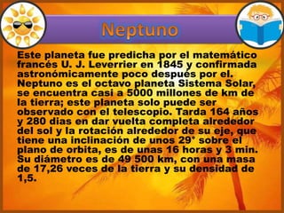 Este planeta fue predicha por el matemático
francés U. J. Leverrier en 1845 y confirmada
astronómicamente poco después por el.
Neptuno es el octavo planeta Sistema Solar,
se encuentra casi a 5000 millones de km de
la tierra; este planeta solo puede ser
observado con el telescopio. Tarda 164 años
y 280 dias en dar vuelta completa alrededor
del sol y la rotación alrededor de su eje, que
tiene una inclinación de unos 29° sobre el
plano de orbita, es de unas 16 horas y 3 min.
Su diámetro es de 49 500 km, con una masa
de 17,26 veces de la tierra y su densidad de
1,5.
 