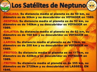 -THALASA: Su distancia media al planeta es de 50 km, su
diámetro es de 90km y su descubridor es VOYAGER en 1989.
-DESPINA: Su distancia media al planeta es de 52 km, su
diámetro es de 140km y su descubridor es VOYAGER en
1989.
-GALATEA: Su distancia media al planeta es de 62 km, su
diámetro es de 160 km y su descubridor es VOYAGER en
1989.
-LARISA: Su distancia media al planeta es de 73km, su
diámetro es de 200 km y su descubridor es VOYAGER en
1989.
-PROTEO: Su distancia media al planeta es de 117km, su
diámetro es de 420km y su descubridor es VOYAGER en
1989.
-TRITON: Su distancia media al planeta es de 355 km, su
diámetro es de 2720km y su descubridor es LASSELL EN
1846.
 