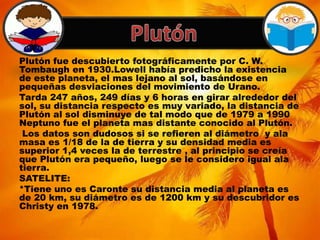 Plutón fue descubierto fotográficamente por C. W.
Tombaugh en 1930.Lowell había predicho la existencia
de este planeta, el mas lejano al sol, basándose en
pequeñas desviaciones del movimiento de Urano.
Tarda 247 años, 249 días y 6 horas en girar alrededor del
sol, su distancia respecto es muy variado, la distancia de
Plutón al sol disminuye de tal modo que de 1979 a 1990
Neptuno fue el planeta mas distante conocido al Plutón.
Los datos son dudosos si se refieren al diámetro y ala
masa es 1/18 de la de tierra y su densidad media es
superior 1,4 veces la de terrestre , al principio se creía
que Plutón era pequeño, luego se le considero igual ala
tierra.
SATELITE:
*Tiene uno es Caronte su distancia media al planeta es
de 20 km, su diámetro es de 1200 km y su descubridor es
Christy en 1978.
 