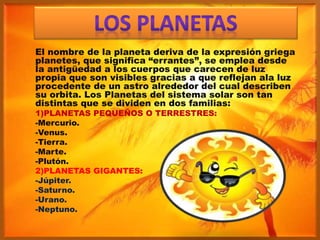 El nombre de la planeta deriva de la expresión griega
planetes, que significa “errantes”, se emplea desde
la antigüedad a los cuerpos que carecen de luz
propia que son visibles gracias a que reflejan ala luz
procedente de un astro alrededor del cual describen
su orbita. Los Planetas del sistema solar son tan
distintas que se dividen en dos familias:
1)PLANETAS PEQUEÑOS O TERRESTRES:
-Mercurio.
-Venus.
-Tierra.
-Marte.
-Plutón.
2)PLANETAS GIGANTES:
-Júpiter.
-Saturno.
-Urano.
-Neptuno.
 