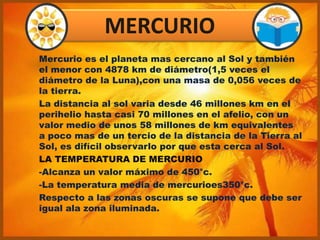 Mercurio es el planeta mas cercano al Sol y también
el menor con 4878 km de diámetro(1,5 veces el
diámetro de la Luna),con una masa de 0,056 veces de
la tierra.
La distancia al sol varia desde 46 millones km en el
perihelio hasta casi 70 millones en el afelio, con un
valor medio de unos 58 millones de km equivalentes
a poco mas de un tercio de la distancia de la Tierra al
Sol, es difícil observarlo por que esta cerca al Sol.
LA TEMPERATURA DE MERCURIO
-Alcanza un valor máximo de 450°c.
-La temperatura media de mercurioes350°c.
Respecto a las zonas oscuras se supone que debe ser
igual ala zona iluminada.
MERCURIO
 
