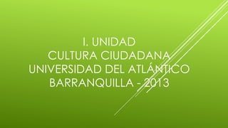 I. UNIDAD
CULTURA CIUDADANA
UNIVERSIDAD DEL ATLÁNTICO
BARRANQUILLA - 2013
 