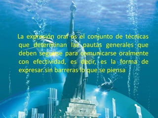 La expresión oral es el conjunto de técnicas
que determinan las pautas generales que
deben seguirse para comunicarse oralmente
con efectividad, es decir, es la forma de
expresar sin barreras lo que se piensa
 