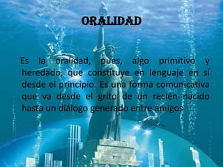 ORALIDAD


Es la oralidad, pues, algo primitivo y
heredado, que constituye en lenguaje en sí
desde el principio. Es una forma comunicativa
que va desde el grito de un recién nacido
hasta un diálogo generado entre amigos
 