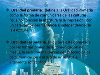  Oralidad primaria: define a la Oralidad Primaria
 como la forma de comunicarse de las culturas
 "que no conocen la escritura ni la impresión" con
 un carácter de permanencia e independencia de
 la escritura.

 Oralidad secundaria: La cultura está dominada
 por las formas orales de la comunicación de
 masas, la instrumentalización de las tecnologías
 de comunicación y el uso de un lenguaje
 altamente sofisticado
 