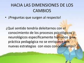 HACIA LAS DIMENSIONES DE LOS
CAMBIOS
• ¡Preguntas que surgen al respecto!
¿Qué sentido tendría deleitarnos con el
conocimiento de los procesos psicológicos y
neurológicos específicamente humanos si la
práctica pedagógica no se enriquece con
nuevas estrategias con esos conocimientos?
 
