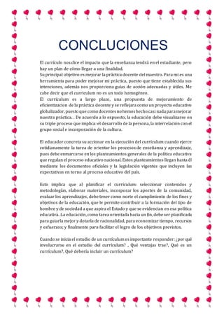 CONCLUCIONES
El currículo nos dice el impacto que la enseñanza tendrá en el estudiante, pero
hay un plan de cómo llegar a una finalidad.
Su principal objetivo es mejorar la práctica docente del maestro. Para mi es una
herramienta para poder mejorar mi práctica, puesto que tiene establecida sus
intenciones, además nos proporciona guías de acción adecuadas y útiles. Me
cabe decir que el curriculum no es un todo homogéneo.
El curriculum es a largo plazo, una propuesta de mejoramiento de
eficientizacion de la práctica docente y se reflejara como un proyecto educativo
globalizador,puesto que como docentesno hemoshecho casi nadaparamejorar
nuestra práctica. . De acuerdo a lo expuesto, la educación debe visualizarse en
su triple proceso que implica: el desarrollo de la persona, la interrelación con el
grupo social e incorporación de la cultura.
El educador concreta su accionar en la ejecución del currículum cuando ejerce
cotidianamente la tarea de orientar los procesos de enseñanza y aprendizaje,
pues debe enmarcarse en los planteamientos generales de la política educativa
que regulan el proceso educativo nacional. Estos planteamientos llegan hasta él
mediante los documentos oficiales y la legislación vigentes que incluyen las
expectativas en torno al proceso educativo del país.
Esto implica que al planificar el currículum: seleccionar contenidos y
metodologías, elaborar materiales, incorporar los aportes de la comunidad,
evaluar los aprendizajes, debe tener como norte el cumplimiento de los fines y
objetivos de la educación, que le permite contribuir a la formación del tipo de
hombre y de sociedad a que aspira el Estado y que se evidencian en esa política
educativa. La educación, como tarea orientada hacia un fin, debe ser planificada
para guiarla mejor y dotarla de racionalidad, para economizar tiempo, recursos
y esfuerzos; y finalmente para facilitar el logro de los objetivos previstos.
Cuando se inicia el estudio de un currículum es importante responder: ¿por qué
involucrarse en el estudio del currículum? , Qué ventajas trae?, Qué es un
currículum?, Qué debería incluir un currículum?
 