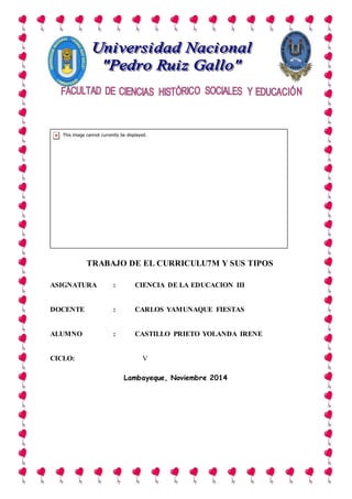 TRABAJO DE EL CURRICULU7M Y SUS TIPOS
ASIGNATURA : CIENCIA DE LA EDUCACION III
DOCENTE : CARLOS YAMUNAQUE FIESTAS
ALUMNO : CASTILLO PRIETO YOLANDA IRENE
CICLO: V
Lambayeque, Noviembre 2014
 