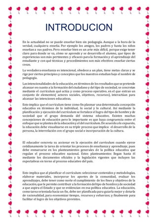 INTRODUCION
En la actualidad no se puede enseñar bien sin pedagogía. Aunque a la hora de la
verdad, cualquiera enseña. Por ejemplo los amigos, los padres y hasta los niños
enseñan a sus padres. Pero enseñar bien es un arte más difícil, porque exige tener
claro para donde se va, cómo se aprende y se desarrolla el alumno, que tipos de
experiencias son más pertinentes y eficaces para la formación y el aprendizaje del
estudiante y con qué técnicas y procedimientos son más efectivos enseñar ciertas
cosas.
La verdadera enseñanza es intencional, obedece a un plan, tiene metas claras y se
rige por ciertos principios y conceptos que los maestros estudian bajo el nombre de
pedagogía.
Lasintencionalidades dela educación,en términosde losresultadosquesepretende
alcanzar en cuanto a la formación del ciudadano y del tipo de sociedad, se concretan
mediante el currículum qué actúa y como proceso operativo, en el que entran un
conjunto de elementos( actores sociales, objetivos, recursos), interactúan para
alcanzar las intenciones educativas.
Esto implica que el currículum tiene como fin plasmar una determinada concepción
educativa en términos de lo individual, lo social y lo cultural. Así mediante la
planificación y ejecución del currículum se fortalece el logro del tipo de hombre y de
sociedad que el grupo demanda del sistema educativo. Existen muchas
concepciones de educación pero lo importante es que haya congruencia entre el
enfoquequeseplantea dela educacióny el del currículum. Deacuerdo alo expuesto,
la educación debe visualizarse en su triple proceso que implica: el desarrollo de la
persona, la interrelación con el grupo social e incorporación de la cultura.
El educador concreta su accionar en la ejecución del currículum cuando ejerce
cotidianamente la tarea de orientar los procesos de enseñanza y aprendizaje, pues
debe enmarcarse en los planteamientos generales de la política educativa que
regulan el proceso educativo nacional. Estos planteamientos llegan hasta él
mediante los documentos oficiales y la legislación vigentes que incluyen las
expectativas en torno al proceso educativo del país.
Esto implica que al planificar el currículum: seleccionar contenidos y metodologías,
elaborar materiales, incorporar los aportes de la comunidad, evaluar los
aprendizajes, debe tener como norte el cumplimiento de los fines y objetivos de la
educación,que le permite contribuir a la formacióndeltipo de hombreyde sociedad
a que aspira el Estado y que se evidencian en esa política educativa. La educación,
como tarea orientada hacia un fin, debe ser planificada para guiarla mejor y dotarla
de racionalidad, para economizar tiempo, recursos y esfuerzos; y finalmente para
facilitar el logro de los objetivos previstos.
 