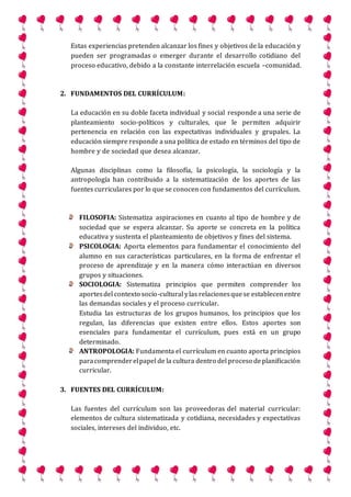 Estas experiencias pretenden alcanzar los fines y objetivos de la educación y
pueden ser programadas o emerger durante el desarrollo cotidiano del
proceso educativo, debido a la constante interrelación escuela –comunidad.
2. FUNDAMENTOS DEL CURRÍCULUM:
La educación en su doble faceta individual y social responde a una serie de
planteamiento socio-políticos y culturales, que le permiten adquirir
pertenencia en relación con las expectativas individuales y grupales. La
educación siempre responde a una política de estado en términos del tipo de
hombre y de sociedad que desea alcanzar.
Algunas disciplinas como la filosofía, la psicología, la sociología y la
antropología han contribuido a la sistematización de los aportes de las
fuentes curriculares por lo que se conocen con fundamentos del currículum.
FILOSOFIA: Sistematiza aspiraciones en cuanto al tipo de hombre y de
sociedad que se espera alcanzar. Su aporte se concreta en la política
educativa y sustenta el planteamiento de objetivos y fines del sistema.
PSICOLOGIA: Aporta elementos para fundamentar el conocimiento del
alumno en sus características particulares, en la forma de enfrentar el
proceso de aprendizaje y en la manera cómo interactúan en diversos
grupos y situaciones.
SOCIOLOGIA: Sistematiza principios que permiten comprender los
aportesdel contexto socio-cultural ylas relacionesquese establecenentre
las demandas sociales y el proceso curricular.
Estudia las estructuras de los grupos humanos, los principios que los
regulan, las diferencias que existen entre ellos. Estos aportes son
esenciales para fundamentar el currículum, pues está en un grupo
determinado.
ANTROPOLOGIA: Fundamenta el currículum en cuanto aporta principios
paracomprenderelpapel de la cultura dentro del proceso deplanificación
curricular.
3. FUENTES DEL CURRÍCULUM:
Las fuentes del currículum son las proveedoras del material curricular:
elementos de cultura sistematizada y cotidiana, necesidades y expectativas
sociales, intereses del individuo, etc.
 