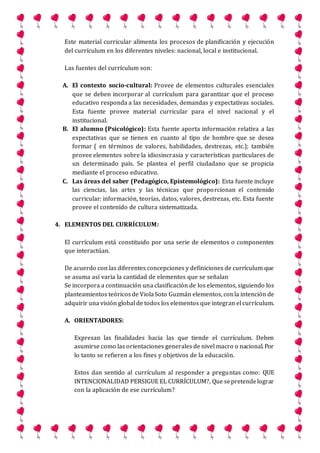 Este material curricular alimenta los procesos de planificación y ejecución
del currículum en los diferentes niveles: nacional, local e institucional.
Las fuentes del currículum son:
A. El contexto socio-cultural: Provee de elementos culturales esenciales
que se deben incorporar al currículum para garantizar que el proceso
educativo responda a las necesidades, demandas y expectativas sociales.
Esta fuente provee material curricular para el nivel nacional y el
institucional.
B. El alumno (Psicológico): Esta fuente aporta información relativa a las
expectativas que se tienen en cuanto al tipo de hombre que se desea
formar ( en términos de valores, habilidades, destrezas, etc.); también
provee elementos sobre la idiosincrasia y características particulares de
un determinado país. Se plantea el perfil ciudadano que se propicia
mediante el proceso educativo.
C. Las áreas del saber (Pedagógico, Epistemológico): Esta fuente incluye
las ciencias, las artes y las técnicas que proporcionan el contenido
curricular: información, teorías, datos, valores, destrezas, etc. Esta fuente
provee el contenido de cultura sistematizada.
4. ELEMENTOS DEL CURRÍCULUM:
El currículum está constituido por una serie de elementos o componentes
que interactúan.
De acuerdo con las diferentes concepciones y definiciones de currículum que
se asuma así varia la cantidad de elementos que se señalan
Se incorpora a continuación una clasificación de los elementos, siguiendo los
planteamientos teóricosde ViolaSoto Guzmán elementos, conla intención de
adquirir una visión global de todos los elementos que integran el currículum.
A. ORIENTADORES:
Expresan las finalidades hacia las que tiende el currículum. Deben
asumirse como las orientaciones generales de nivel macro o nacional. Por
lo tanto se refieren a los fines y objetivos de la educación.
Estos dan sentido al currículum al responder a preguntas como: QUE
INTENCIONALIDAD PERSIGUE EL CURRÍCULUM?, Que sepretendelograr
con la aplicación de ese currículum?
 