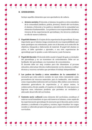 B. GENERADORES:
Incluye aquellos elementos que son aportadores de cultura.
a. Actores sociales: El docente, el alumno, los padres y otros miembros
de la comunidad (médicos, policía, jóvenes). Dentro del currículum,
el alumno, el docente y los padres y miembros de la comunidad son
elementos fundamentales. Los primeros son responsables directos y
vivencia de las experiencias de aprendizaje y los terceros colaboran
en ella de manera indirecta.
Papeldel alumno:Es elsujeto delas experienciasdeaprendizaje. Es muy
importante que el alumno tenga conciencia de esa responsabilidad y por
tanto participen con entusiasmo, junto con el docente, en la selección de
objetivos, búsqueda y elaboración de material. El papel del alumno es
activo, el debe aprender a aprender, o sea vivir experiencias de
aprendizaje que le ayuden a auto informarse y auto formarse.
Papel del docente: El docente debe asumir el papel de guía u orientador
del aprendizaje y no un transmisor de conocimientos. Debe ser un
facilitador del aprendizaje y no transmisor de conocimientos.
El docente debe ser muy creativo para dar dinamismo al proceso
educativo, interactuar directa e indirectamente con los alumnos y utilizar
técnicas y recursos variados que permitan el trabajo independiente.
Los padres de familia y otros miembros de la comunidad: Es
necesario que estos actores sociales no sean vistos únicamente como
proveedores de recursos materiales para la institución, sino también
como responsables indirectos del currículum. Ellos deben convertirse en
elementos generadores de experiencias y el apoyo mutuo, la
colaboración, el trato amable, el respeto y el estímulo. De esta manera se
lograran unas relaciones positivas que permiten un verdadero y
adecuado desarrollo del currículum.
Contexto socio- cultural: como elemento del currículum, constituye el
entorno social inmediato en que está inmerso el alumno, como sujeto de
las experienciasde aprendizaje. Es necesario queel docente, junto conlos
alumnos y acudiendo a los padres y vecinos, logre visualizar los rasgos
sociales y culturales propios del grupo, para convertirlos en material del
currículum.
 