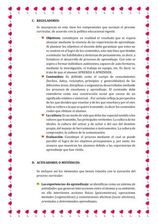 C. REGULADORES:
Se incorporan en esta clase los componentes que norman el proceso
curricular, de acuerdo con la política educacional vigente.
Objetivos: constituyen en realidad el resultado que se espera
alcanzar mediante la vivencia de las experiencias de aprendizaje.
Al plantear los objetivos el docente debe garantizar que estos no
se centren en el logro de los contenidos, sino más bien que tiendan
a estimular las habilidades y destrezas de pensamiento, es decir, a
fortalecer el desarrollo de procesos de aprendizaje. Con esto se
aspira a formar individuos autónomos, capaces de auto formarse,
mediante la investigación, el trabajo en equipo, etc. Es decir, se
trata de que el alumno APRENDA A APRENDER.
Contenidos: Es definido como el cuerpo de conocimientos
(hechos, datos, conceptos, principios y generalidades) de las
diferentes áreas, disciplinas o asignaturas desarrolladas mediante
los procesos de enseñanza y aprendizaje. El contenido debe
entenderse como una construcción social que carece de un
significado estático o universal. . Por unlado refleja,la perspectiva
de los que deciden que enseñar y de los que enseñan y por el otro
lado se refierea lo que sequiere transmitir, esdecir los contenidos
reales que obtiene el alumno.
La cultura:Es un modo de vida quedebedar especial sentido a los
valores que transmite, Sus principales vertientes: La cultura de los
ideales, la cultura del actuar y de soñar o del uso del dominio
propio, del manejo de herramientas o instrumentos. La cultura de
comprender, la cultura de la comunicación.
Evaluación: Constituye el proceso mediante el cual se puede
percibir el logro de los objetivos presupuestos y, por tanto, los
avances que muestran los alumnos debido a las experiencias de
aprendizaje que han vivido.
D. ACTIVADORES O METÓDICOS:
Se incluyen así los elementos que tienen relación con la ejecución del
proceso curricular:
Las experiencias de aprendizaje: se identifican como un sistema de
actividades que generan interacciones entre el alumno y su ambiente,
en ella intervienen acciones físicas (psicomotoras), operaciones
mentales (cognoscitivas) y connotaciones afectivas (socio afectivas),
orientadas a determinados aprendizajes.
 