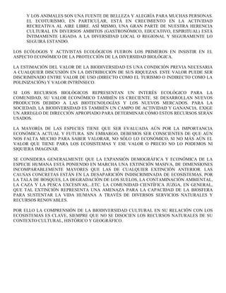 Y LOS ANIMALES SON UNA FUENTE DE BELLEZA Y ALEGRÍA PARA MUCHAS PERSONAS.
     EL ECOTURISMO, EN PARTICULAR, ESTÁ EN CRECIMIENTO EN LA ACTIVIDAD
     RECREATIVA AL AIRE LIBRE. ASÍ MISMO, UNA GRAN PARTE DE NUESTRA HERENCIA
     CULTURAL EN DIVERSOS ÁMBITOS (GASTRONÓMICO, EDUCATIVO, ESPIRITUAL) ESTÁ
     ÍNTIMAMENTE LIGADA A LA DIVERSIDAD LOCAL O REGIONAL Y SEGURAMENTE LO
     SEGUIRÁ ESTANDO.

LOS ECÓLOGOS Y ACTIVISTAS ECOLÓGICOS FUERON LOS PRIMEROS EN INSISTIR EN EL
ASPECTO ECONÓMICO DE LA PROTECCIÓN DE LA DIVERSIDAD BIOLÓGICA.

LA ESTIMACIÓN DEL VALOR DE LA BIODIVERSIDAD ES UNA CONDICIÓN PREVIA NECESARIA
A CUALQUIER DISCUSIÓN EN LA DISTRIBUCIÓN DE SUS RIQUEZAS. ESTE VALOR PUEDE SER
DISCRIMINADO ENTRE VALOR DE USO (DIRECTO COMO EL TURISMO O INDIRECTO COMO LA
POLINIZACIÓN) Y VALOR INTRÍNSECO.

SI LOS RECURSOS BIOLÓGICOS REPRESENTAN UN INTERÉS ECOLÓGICO PARA LA
COMUNIDAD, SU VALOR ECONÓMICO TAMBIÉN ES CRECIENTE. SE DESARROLLAN NUEVOS
PRODUCTOS DEBIDO A LAS BIOTECNOLOGÍAS Y LOS NUEVOS MERCADOS. PARA LA
SOCIEDAD, LA BIODIVERSIDAD ES TAMBIÉN UN CAMPO DE ACTIVIDAD Y GANANCIA. EXIGE
UN ARREGLO DE DIRECCIÓN APROPIADO PARA DETERMINAR CÓMO ESTOS RECURSOS SERÁN
USADOS.

LA MAYORÍA DE LAS ESPECIES TIENE QUE SER EVALUADA AÚN POR LA IMPORTANCIA
ECONÓMICA ACTUAL Y FUTURA. SIN EMBARGO, DEBEMOS SER CONSCIENTES DE QUE AÚN
NOS FALTA MUCHO PARA SABER VALORAR, NO SÓLO LO ECONÓMICO, SI NO MÁS AÚN EL
VALOR QUE TIENE PARA LOS ECOSISTEMAS Y ESE VALOR O PRECIO NO LO PODEMOS NI
SIQUIERA IMAGINAR.

SE CONSIDERA GENERALMENTE QUE LA EXPANSIÓN DEMOGRÁFICA Y ECONÓMICA DE LA
ESPECIE HUMANA ESTÁ PONIENDO EN MARCHA UNA EXTINCIÓN MASIVA, DE DIMENSIONES
INCOMPARABLEMENTE MAYORES QUE LAS DE CUALQUIER EXTINCIÓN ANTERIOR. LAS
CAUSAS CONCRETAS ESTÁN EN LA DESAPARICIÓN INDISCRIMINADA DE ECOSISTEMAS, POR
LA TALA DE BOSQUES, LA DEGRADACIÓN DE LOS SUELOS, LA CONTAMINACIÓN AMBIENTAL,
LA CAZA Y LA PESCA EXCESIVAS,...ETC. LA COMUNIDAD CIENTÍFICA JUZGA, EN GENERAL,
QUE TAL EXTINCIÓN REPRESENTA UNA AMENAZA PARA LA CAPACIDAD DE LA BIOSFERA
PARA SUSTENTAR LA VIDA HUMANA A TRAVÉS DE DIVERSOS SERVICIOS NATURALES Y
RECURSOS RENOVABLES.

POR ELLO LA COMPRENSIÓN DE LA BIODIVERSIDAD CULTURAL EN SU RELACIÓN CON LOS
ECOSISTEMAS ES CLAVE, SIEMPRE QUE NO SE DISOCIEN LOS RECURSOS NATURALES DE SU
CONTEXTO CULTURAL, HISTÓRICO Y GEOGRÁFICO.
 