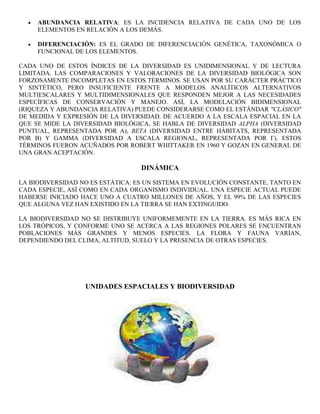 ABUNDANCIA RELATIVA: ES LA INCIDENCIA RELATIVA DE CADA UNO DE LOS
     ELEMENTOS EN RELACIÓN A LOS DEMÁS.

     DIFERENCIACIÓN: ES EL GRADO DE DIFERENCIACIÓN GENÉTICA, TAXONÓMICA O
     FUNCIONAL DE LOS ELEMENTOS.

CADA UNO DE ESTOS ÍNDICES DE LA DIVERSIDAD ES UNIDIMENSIONAL Y DE LECTURA
LIMITADA. LAS COMPARACIONES Y VALORACIONES DE LA DIVERSIDAD BIOLÓGICA SON
FORZOSAMENTE INCOMPLETAS EN ESTOS TÉRMINOS. SE USAN POR SU CARÁCTER PRÁCTICO
Y SINTÉTICO, PERO INSUFICIENTE FRENTE A MODELOS ANALÍTICOS ALTERNATIVOS
MULTIESCALARES Y MULTIDIMENSIONALES QUE RESPONDEN MEJOR A LAS NECESIDADES
ESPECÍFICAS DE CONSERVACIÓN Y MANEJO. ASÍ, LA MODELACIÓN BIDIMENSIONAL
(RIQUEZA Y ABUNDANCIA RELATIVA) PUEDE CONSIDERARSE COMO EL ESTÁNDAR "CLÁSICO"
DE MEDIDA Y EXPRESIÓN DE LA DIVERSIDAD. DE ACUERDO A LA ESCALA ESPACIAL EN LA
QUE SE MIDE LA DIVERSIDAD BIOLÓGICA, SE HABLA DE DIVERSIDAD ALPHA (DIVERSIDAD
PUNTUAL, REPRESENTADA POR Α), BETA (DIVERSIDAD ENTRE HÁBITATS, REPRESENTADA
POR Β) Y GAMMA (DIVERSIDAD A ESCALA REGIONAL, REPRESENTADA POR Γ). ESTOS
TÉRMINOS FUERON ACUÑADOS POR ROBERT WHITTAKER EN 1960 Y GOZAN EN GENERAL DE
UNA GRAN ACEPTACIÓN.

                                  DINÁMICA

LA BIODIVERSIDAD NO ES ESTÁTICA: ES UN SISTEMA EN EVOLUCIÓN CONSTANTE, TANTO EN
CADA ESPECIE, ASÍ COMO EN CADA ORGANISMO INDIVIDUAL. UNA ESPECIE ACTUAL PUEDE
HABERSE INICIADO HACE UNO A CUATRO MILLONES DE AÑOS, Y EL 99% DE LAS ESPECIES
QUE ALGUNA VEZ HAN EXISTIDO EN LA TIERRA SE HAN EXTINGUIDO.

LA BIODIVERSIDAD NO SE DISTRIBUYE UNIFORMEMENTE EN LA TIERRA. ES MÁS RICA EN
LOS TRÓPICOS, Y CONFORME UNO SE ACERCA A LAS REGIONES POLARES SE ENCUENTRAN
POBLACIONES MÁS GRANDES Y MENOS ESPECIES. LA FLORA Y FAUNA VARÍAN,
DEPENDIENDO DEL CLIMA, ALTITUD, SUELO Y LA PRESENCIA DE OTRAS ESPECIES.




                  UNIDADES ESPACIALES Y BIODIVERSIDAD
 