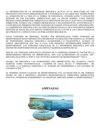 LA DISTRIBUCIÓN DE LA DIVERSIDAD BIOLÓGICA ACTUAL ES EL RESULTADO DE LOS
PROCESOS EVOLUTIVOS, BIOGEOGRÁFICOS Y ECOLÓGICOS A LO LARGO DEL TIEMPO DESDE
LA APARICIÓN DE LA VIDA EN LA TIERRA. SU EXISTENCIA, CONSERVACIÓN Y EVOLUCIÓN
DEPENDE DE LOS FACTORES AMBIENTALES QUE LA HACEN POSIBLE. CADA ESPECIE
PRESENTA REQUERIMIENTOS AMBIENTALES ESPECÍFICOS SIN LOS CUALES NO LE ES POSIBLE
SOBREVIVIR. AUNQUE LOS CAMBIOS OROGRÁFICOS Y OCEANOGRÁFICOS, ALTITUDINALES Y
LATITUDINALES PERMITEN DEFINIR UNIDADES DE PAISAJE CON BASTANTE APROXIMACIÓN,
LA COMPONENTE ESPECÍFICA DE LAS ESPECIES PRESENTES ES LA QUE FINALMENTE PERMITE
IDENTIFICAR ÁREAS RELATIVAMENTE HOMOGÉNEAS EN CUANTO A LAS CARACTERÍSTICAS
QUE PRESENTA U OFRECE PARA LAS POBLACIONES BIOLÓGICAS.

ESTAS UNIDADES DE BIOSFERA, PUEDEN SER IDENTIFICADAS COMO UNIDADES DE
BIODIVERSIDAD SEGÚN DIFERENTES CRITERIOS DE VALORACIÓN: POR EJEMPLO, EL NÚMERO
DE ENDEMISMOS, RIQUEZA ESPECÍFICA, ECOSISTÉMICA O FILOGENÉTICA. AUNQUE ES
COMÚN ARGUMENTAR QUE TAL O CUAL PAÍS PRESENTA DETERMINADOS ÍNDICES DE
BIODIVERSIDAD, LAS UNIDADES ESPACIALES DE LA DIVERSIDAD BIOLÓGICA SON POR
DEFINICIÓN INDEPENDIENTES DE LOS LÍMITES O BARRERAS GEOPOLITICAS.

DOS DE LAS UNIDADES ESPACIALES VIGENTES DE LA BIOSFERA, DONDE EL FACTOR DE LA
BIODIVERSIDAD PRECEDE EN IMPORTANCIA, SON LAS ECOREGIONES DE GLOBAL 200 11
IDENTIFICADAS POR LA WWF Y LOS “PUNTOS CALIENTES DE BIODIVERSIDAD”12 DE CI.

GLOBAL 200 IDENTIFICA LAS ECOREGIONES MÁS IMPORTANTES DEL PLANETA, TANTO
MARINAS COMO CONTINENTALES —CUERPOS DE AGUA DULCE Y TERRESTRES— DE
ACUERDO A LA RIQUEZA ESPECÍFICA, EL NÚMERO DE ENDEMISMOS Y LOS ESTADOS DE
CONSERVACIÓN.13

EL TÉRMINO «PUNTO CALIENTE DE BIODIVERSIDAD» FUE ACUÑADO POR EL DR. NORMAN
MYERS EN 1998 E IDENTIFICA REGIONES BIOGEOGRÁFICAS TERRESTRES IMPORTANTES
SEGÚN EL NÚMERO DE ENDEMISMOS Y EL GRADO DE AMENAZA SOBRE LA BIODIVERSIDAD.14




                               AMENAZAS
 