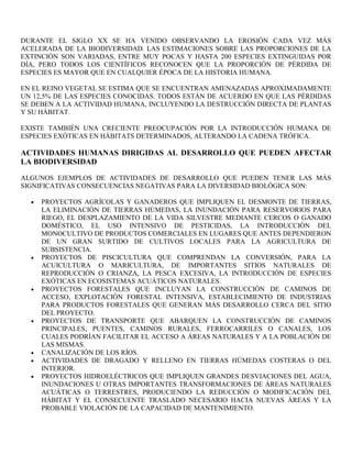 DURANTE EL SIGLO XX SE HA VENIDO OBSERVANDO LA EROSIÓN CADA VEZ MÁS
ACELERADA DE LA BIODIVERSIDAD. LAS ESTIMACIONES SOBRE LAS PROPORCIONES DE LA
EXTINCIÓN SON VARIADAS, ENTRE MUY POCAS Y HASTA 200 ESPECIES EXTINGUIDAS POR
DÍA, PERO TODOS LOS CIENTÍFICOS RECONOCEN QUE LA PROPORCIÓN DE PÉRDIDA DE
ESPECIES ES MAYOR QUE EN CUALQUIER ÉPOCA DE LA HISTORIA HUMANA.

EN EL REINO VEGETAL SE ESTIMA QUE SE ENCUENTRAN AMENAZADAS APROXIMADAMENTE
UN 12,5% DE LAS ESPECIES CONOCIDAS. TODOS ESTÁN DE ACUERDO EN QUE LAS PÉRDIDAS
SE DEBEN A LA ACTIVIDAD HUMANA, INCLUYENDO LA DESTRUCCIÓN DIRECTA DE PLANTAS
Y SU HÁBITAT.

EXISTE TAMBIÉN UNA CRECIENTE PREOCUPACIÓN POR LA INTRODUCCIÓN HUMANA DE
ESPECIES EXÓTICAS EN HÁBITATS DETERMINADOS, ALTERANDO LA CADENA TRÓFICA.

ACTIVIDADES HUMANAS DIRIGIDAS AL DESARROLLO QUE PUEDEN AFECTAR
LA BIODIVERSIDAD

ALGUNOS EJEMPLOS DE ACTIVIDADES DE DESARROLLO QUE PUEDEN TENER LAS MÁS
SIGNIFICATIVAS CONSECUENCIAS NEGATIVAS PARA LA DIVERSIDAD BIOLÓGICA SON:

     PROYECTOS AGRÍCOLAS Y GANADEROS QUE IMPLIQUEN EL DESMONTE DE TIERRAS,
     LA ELIMINACIÓN DE TIERRAS HÚMEDAS, LA INUNDACIÓN PARA RESERVORIOS PARA
     RIEGO, EL DESPLAZAMIENTO DE LA VIDA SILVESTRE MEDIANTE CERCOS O GANADO
     DOMÉSTICO, EL USO INTENSIVO DE PESTICIDAS, LA INTRODUCCIÓN DEL
     MONOCULTIVO DE PRODUCTOS COMERCIALES EN LUGARES QUE ANTES DEPENDIERON
     DE UN GRAN SURTIDO DE CULTIVOS LOCALES PARA LA AGRICULTURA DE
     SUBSISTENCIA.
     PROYECTOS DE PISCICULTURA QUE COMPRENDAN LA CONVERSIÓN, PARA LA
     ACUICULTURA O MARICULTURA, DE IMPORTANTES SITIOS NATURALES DE
     REPRODUCCIÓN O CRIANZA, LA PESCA EXCESIVA, LA INTRODUCCIÓN DE ESPECIES
     EXÓTICAS EN ECOSISTEMAS ACUÁTICOS NATURALES.
     PROYECTOS FORESTALES QUE INCLUYAN LA CONSTRUCCIÓN DE CAMINOS DE
     ACCESO, EXPLOTACIÓN FORESTAL INTENSIVA, ESTABLECIMIENTO DE INDUSTRIAS
     PARA PRODUCTOS FORESTALES QUE GENERAN MÁS DESARROLLO CERCA DEL SITIO
     DEL PROYECTO.
     PROYECTOS DE TRANSPORTE QUE ABARQUEN LA CONSTRUCCIÓN DE CAMINOS
     PRINCIPALES, PUENTES, CAMINOS RURALES, FERROCARRILES O CANALES, LOS
     CUALES PODRÍAN FACILITAR EL ACCESO A ÁREAS NATURALES Y A LA POBLACIÓN DE
     LAS MISMAS.
     CANALIZACIÓN DE LOS RÍOS.
     ACTIVIDADES DE DRAGADO Y RELLENO EN TIERRAS HÚMEDAS COSTERAS O DEL
     INTERIOR.
     PROYECTOS HIDROELÉCTRICOS QUE IMPLIQUEN GRANDES DESVIACIONES DEL AGUA,
     INUNDACIONES U OTRAS IMPORTANTES TRANSFORMACIONES DE ÁREAS NATURALES
     ACUÁTICAS O TERRESTRES, PRODUCIENDO LA REDUCCIÓN O MODIFICACIÓN DEL
     HÁBITAT Y EL CONSECUENTE TRASLADO NECESARIO HACIA NUEVAS ÁREAS Y LA
     PROBABLE VIOLACIÓN DE LA CAPACIDAD DE MANTENIMIENTO.
 