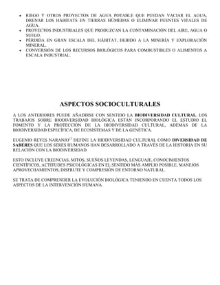 RIEGO Y OTROS PROYECTOS DE AGUA POTABLE QUE PUEDAN VACIAR EL AGUA,
     DRENAR LOS HÁBITATS EN TIERRAS HÚMEDAS O ELIMINAR FUENTES VITALES DE
     AGUA.
     PROYECTOS INDUSTRIALES QUE PRODUZCAN LA CONTAMINACIÓN DEL AIRE, AGUA O
     SUELO.
     PÉRDIDA EN GRAN ESCALA DEL HÁBITAT, DEBIDO A LA MINERÍA Y EXPLORACIÓN
     MINERAL.
     CONVERSIÓN DE LOS RECURSOS BIOLÓGICOS PARA COMBUSTIBLES O ALIMENTOS A
     ESCALA INDUSTRIAL.




                   ASPECTOS SOCIOCULTURALES
A LOS ANTERIORES PUEDE AÑADIRSE CON SENTIDO LA BIODIVERSIDAD CULTURAL. LOS
TRABAJOS SOBRE BIODIVERSIDAD BIOLÓGICA ESTÁN INCORPORANDO EL ESTUDIO EL
FOMENTO Y LA PROTECCIÓN DE LA BIODIVERSIDAD CULTURAL, ADEMÁS DE LA
BIODIVERSIDAD ESPECÍFICA, DE ECOSISTEMAS Y DE LA GENÉTICA.

EUGENIO REYES NARANJO15 DEFINE LA BIODIVERSIDAD CULTURAL COMO DIVERSIDAD DE
SABERES QUE LOS SERES HUMANOS HAN DESARROLLADO A TRAVÉS DE LA HISTORIA EN SU
RELACIÓN CON LA BIODIVERSIDAD

ESTO INCLUYE CREENCIAS, MITOS, SUEÑOS LEYENDAS, LENGUAJE, CONOCIMIENTOS
CIENTÍFICOS, ACTITUDES PSICOLÓGICAS EN EL SENTIDO MÁS AMPLIO POSIBLE, MANEJOS
APROVECHAMIENTOS, DISFRUTE Y COMPRESIÓN DE ENTORNO NATURAL.

SE TRATA DE COMPRENDER LA EVOLUCIÓN BIOLÓGICA TENIENDO EN CUENTA TODOS LOS
ASPECTOS DE LA INTERVENCIÓN HUMANA.
 
