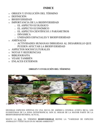 INDICE
     ORIGEN Y EVOLUCIÓN DEL TÉRMINO
     DEFINICIÓN
     BIODIVERSIDAD
     IMPORTANCIA DE LA BIODIVERSIDAD
       o EL ASPECTO ECOLÓGICO
       o EL ASPECTO ECONÓMICO
       o EL ASPECTO CIENTÍFICO5.1 PARÁMETROS
       o DINÁMICA
       o UNIDADES ESPACIALES Y BIODIVERSIDAD
     AMENAZAS
       o ACTIVIDADES HUMANAS DIRIGIDAS AL DESARROLLO QUE
         PUEDEN AFECTAR LA BIODIVERSIDAD
     ASPECTOS SOCIOCULTURALES
     NOTAS Y REFERENCIAS
     BIBLIOGRAFÍA
     VÉASE TAMBIÉN
     ENLACES EXTERNOS

                    ORIGEN Y EVOLUCIÓN DEL TÉRMINO




DIVERSAS ESPECIES EPIFITAS EN UNA SELVA DE AMÉRICA CENTRAL (COSTA RICA). LOS
ECOSISTEMAS DE LA ZONA INTERTROPICAL SON EL HOGAR DE LA MAYOR PARTE DE LA
BIODIVERSIDAD MUNDIAL ACTUAL.

SEGÚN LA RAE, EL TÉRMINO BIODIVERSIDAD DEFINE LA "VARIEDAD DE ESPECIES
ANIMALES Y VEGETALES EN SU MEDIO AMBIENTE"3
 