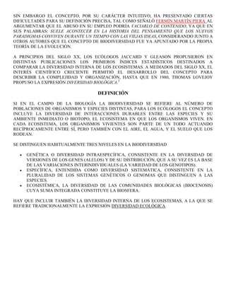 SIN EMBARGO EL CONCEPTO, POR SU CARÁCTER INTUITIVO, HA PRESENTADO CIERTAS
DIFICULTADES PARA SU DEFINICIÓN PRECISA, TAL COMO SEÑALÓ FERMÍN MARTÍN PIERA AL
ARGUMENTAR QUE EL ABUSO EN SU EMPLEO PODRÍA VACIARLO DE CONTENIDO, YA QUE EN
SUS PALABRAS: SUELE ACONTECER EN LA HISTORIA DEL PENSAMIENTO QUE LOS NUEVOS
PARADIGMAS CONVIVEN DURANTE UN TIEMPO CON LAS VIEJAS IDEAS, CONSIDERANDO JUNTO A
OTROS AUTORES QUE EL CONCEPTO DE BIODIVERSIDAD FUE YA APUNTADO POR LA PROPIA
TEORÍA DE LA EVOLUCIÓN.

A PRINCIPIOS DEL SIGLO XX, LOS ECÓLOGOS JACCARD Y GLEASON PROPUSIERON EN
DISTINTAS PUBLICACIONES LOS PRIMEROS ÍNDICES ESTADÍSTICOS DESTINADOS A
COMPARAR LA DIVERSIDAD INTERNA DE LOS ECOSISTEMAS. A MEDIADOS DEL SIGLO XX, EL
INTERÉS CIENTÍFICO CRECIENTE PERMITIÓ EL DESARROLLO DEL CONCEPTO PARA
DESCRIBIR LA COMPLEJIDAD Y ORGANIZACIÓN, HASTA QUE EN 1980, THOMAS LOVEJOY
PROPUSO LA EXPRESIÓN DIVERSIDAD BIOLÓGICA.5

                                  DEFINICIÓN

SI EN EL CAMPO DE LA BIOLOGÍA LA BIODIVERSIDAD SE REFIERE AL NÚMERO DE
POBLACIONES DE ORGANISMOS Y ESPECIES DISTINTAS, PARA LOS ECÓLOGOS EL CONCEPTO
INCLUYE LA DIVERSIDAD DE INTERACCIONES DURABLES ENTRE LAS ESPECIES Y SU
AMBIENTE INMEDIATO O BIOTOPO, EL ECOSISTEMA EN QUE LOS ORGANISMOS VIVEN. EN
CADA ECOSISTEMA, LOS ORGANISMOS VIVIENTES SON PARTE DE UN TODO ACTUANDO
RECÍPROCAMENTE ENTRE SÍ, PERO TAMBIÉN CON EL AIRE, EL AGUA, Y EL SUELO QUE LOS
RODEAN.

SE DISTINGUEN HABITUALMENTE TRES NIVELES EN LA BIODIVERSIDAD

     GENÉTICA O DIVERSIDAD INTRAESPECÍFICA, CONSISTENTE EN LA DIVERSIDAD DE
     VERSIONES DE LOS GENES (ALELOS) Y DE SU DISTRIBUCIÓN, QUE A SU VEZ ES LA BASE
     DE LAS VARIACIONES INTERINDIVIDUALES (LA VARIEDAD DE LOS GENOTIPOS).
     ESPECÍFICA, ENTENDIDA COMO DIVERSIDAD SISTEMÁTICA, CONSISTENTE EN LA
     PLURALIDAD DE LOS SISTEMAS GENÉTICOS O GENOMAS QUE DISTINGUEN A LAS
     ESPECIES.
     ECOSISTÉMICA, LA DIVERSIDAD DE LAS COMUNIDADES BIOLÓGICAS (BIOCENOSIS)
     CUYA SUMA INTEGRADA CONSTITUYE LA BIOSFERA.

HAY QUE INCLUIR TAMBIÉN LA DIVERSIDAD INTERNA DE LOS ECOSISTEMAS, A LA QUE SE
REFIERE TRADICIONALMENTE LA EXPRESIÓN DIVERSIDAD ECOLÓGICA.
 