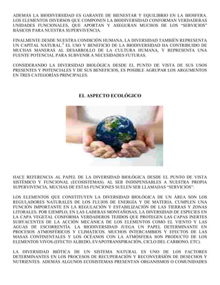ADEMÁS LA BIODIVERSIDAD ES GARANTE DE BIENESTAR Y EQUILIBRIO EN LA BIOSFERA.
LOS ELEMENTOS DIVERSOS QUE COMPONEN LA BIODIVERSIDAD CONFORMAN VERDADERAS
UNIDADES FUNCIONALES, QUE APORTAN Y ASEGURAN MUCHOS DE LOS “SERVICIOS”
BÁSICOS PARA NUESTRA SUPERVIVENCIA.

FINALMENTE DESDE NUESTRA CONDICIÓN HUMANA, LA DIVERSIDAD TAMBIÉN REPRESENTA
UN CAPITAL NATURAL.8 EL USO Y BENEFICIO DE LA BIODIVERSIDAD HA CONTRIBUIDO DE
MUCHAS MANERAS AL DESARROLLO DE LA CULTURA HUMANA, Y REPRESENTA UNA
FUENTE POTENCIAL PARA SUBVENIR A NECESIDADES FUTURAS.

CONSIDERANDO LA DIVERSIDAD BIOLÓGICA DESDE EL PUNTO DE VISTA DE SUS USOS
PRESENTES Y POTENCIALES Y DE SUS BENEFICIOS, ES POSIBLE AGRUPAR LOS ARGUMENTOS
EN TRES CATEGORÍAS PRINCIPALES.



                          EL ASPECTO ECOLÓGICO




HACE REFERENCIA AL PAPEL DE LA DIVERSIDAD BIOLÓGICA DESDE EL PUNTO DE VISTA
SISTÉMICO Y FUNCIONAL (ECOSISTEMAS). AL SER INDISPENSABLES A NUESTRA PROPIA
SUPERVIVENCIA, MUCHAS DE ESTAS FUNCIONES SUELEN SER LLAMADAS “SERVICIOS”:

LOS ELEMENTOS QUE CONSTITUYEN LA DIVERSIDAD BIOLÓGICA DE UN ÁREA SON LOS
REGULADORES NATURALES DE LOS FLUJOS DE ENERGÍA Y DE MATERIA. CUMPLEN UNA
FUNCIÓN IMPORTANTE EN LA REGULACIÓN Y ESTABILIZACIÓN DE LAS TIERRAS Y ZONAS
LITORALES. POR EJEMPLO, EN LAS LADERAS MONTAÑOSAS, LA DIVERSIDAD DE ESPECIES EN
LA CAPA VEGETAL CONFORMA VERDADEROS TEJIDOS QUE PROTEGEN LAS CAPAS INERTES
SUBYACENTES DE LA ACCIÓN MECÁNICA DE LOS ELEMENTOS COMO EL VIENTO Y LAS
AGUAS DE ESCORRENTÍA. LA BIODIVERSIDAD JUEGA UN PAPEL DETERMINANTE EN
PROCESOS ATMOSFÉRICOS Y CLIMÁTICOS. MUCHOS INTERCAMBIOS Y EFECTOS DE LAS
MASAS CONTINENTALES Y LOS OCÉANOS CON LA ATMÓSFERA SON PRODUCTO DE LOS
ELEMENTOS VIVOS (EFECTO ALBEDO, EVAPOTRANSPIRACIÓN, CICLO DEL CARBONO, ETC).

LA DIVERSIDAD BIÓTICA DE UN SISTEMA NATURAL ES UNO DE LOS FACTORES
DETERMINANTES EN LOS PROCESOS DE RECUPERACIÓN Y RECONVERSIÓN DE DESECHOS Y
NUTRIENTES. ADEMÁS ALGUNOS ECOSISTEMAS PRESENTAN ORGANISMOS O COMUNIDADES
 