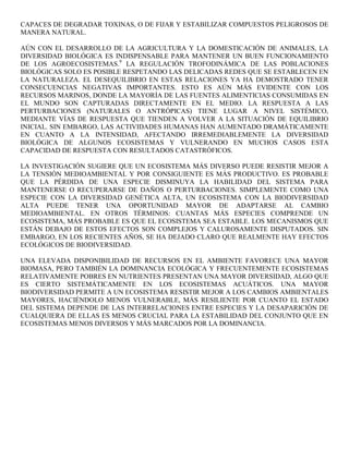 CAPACES DE DEGRADAR TOXINAS, O DE FIJAR Y ESTABILIZAR COMPUESTOS PELIGROSOS DE
MANERA NATURAL.

AÚN CON EL DESARROLLO DE LA AGRICULTURA Y LA DOMESTICACIÓN DE ANIMALES, LA
DIVERSIDAD BIOLÓGICA ES INDISPENSABLE PARA MANTENER UN BUEN FUNCIONAMIENTO
DE LOS AGROECOSISTEMAS.9 LA REGULACIÓN TROFODINÁMICA DE LAS POBLACIONES
BIOLÓGICAS SOLO ES POSIBLE RESPETANDO LAS DELICADAS REDES QUE SE ESTABLECEN EN
LA NATURALEZA. EL DESEQUILIBRIO EN ESTAS RELACIONES YA HA DEMOSTRADO TENER
CONSECUENCIAS NEGATIVAS IMPORTANTES. ESTO ES AÚN MÁS EVIDENTE CON LOS
RECURSOS MARINOS, DONDE LA MAYORÍA DE LAS FUENTES ALIMENTICIAS CONSUMIDAS EN
EL MUNDO SON CAPTURADAS DIRECTAMENTE EN EL MEDIO. LA RESPUESTA A LAS
PERTURBACIONES (NATURALES O ANTRÓPICAS) TIENE LUGAR A NIVEL SISTÉMICO,
MEDIANTE VÍAS DE RESPUESTA QUE TIENDEN A VOLVER A LA SITUACIÓN DE EQUILIBRIO
INICIAL. SIN EMBARGO, LAS ACTIVIDADES HUMANAS HAN AUMENTADO DRAMÁTICAMENTE
EN CUANTO A LA INTENSIDAD, AFECTANDO IRREMEDIABLEMENTE LA DIVERSIDAD
BIOLÓGICA DE ALGUNOS ECOSISTEMAS Y VULNERANDO EN MUCHOS CASOS ESTA
CAPACIDAD DE RESPUESTA CON RESULTADOS CATASTRÓFICOS.

LA INVESTIGACIÓN SUGIERE QUE UN ECOSISTEMA MÁS DIVERSO PUEDE RESISTIR MEJOR A
LA TENSIÓN MEDIOAMBIENTAL Y POR CONSIGUIENTE ES MÁS PRODUCTIVO. ES PROBABLE
QUE LA PÉRDIDA DE UNA ESPECIE DISMINUYA LA HABILIDAD DEL SISTEMA PARA
MANTENERSE O RECUPERARSE DE DAÑOS O PERTURBACIONES. SIMPLEMENTE COMO UNA
ESPECIE CON LA DIVERSIDAD GENÉTICA ALTA, UN ECOSISTEMA CON LA BIODIVERSIDAD
ALTA PUEDE TENER UNA OPORTUNIDAD MAYOR DE ADAPTARSE AL CAMBIO
MEDIOAMBIENTAL. EN OTROS TÉRMINOS: CUANTAS MÁS ESPECIES COMPRENDE UN
ECOSISTEMA, MÁS PROBABLE ES QUE EL ECOSISTEMA SEA ESTABLE. LOS MECANISMOS QUE
ESTÁN DEBAJO DE ESTOS EFECTOS SON COMPLEJOS Y CALUROSAMENTE DISPUTADOS. SIN
EMBARGO, EN LOS RECIENTES AÑOS, SE HA DEJADO CLARO QUE REALMENTE HAY EFECTOS
ECOLÓGICOS DE BIODIVERSIDAD.

UNA ELEVADA DISPONIBILIDAD DE RECURSOS EN EL AMBIENTE FAVORECE UNA MAYOR
BIOMASA, PERO TAMBIÉN LA DOMINANCIA ECOLÓGICA Y FRECUENTEMENTE ECOSISTEMAS
RELATIVAMENTE POBRES EN NUTRIENTES PRESENTAN UNA MAYOR DIVERSIDAD, ALGO QUE
ES CIERTO SISTEMÁTICAMENTE EN LOS ECOSISTEMAS ACUÁTICOS. UNA MAYOR
BIODIVERSIDAD PERMITE A UN ECOSISTEMA RESISTIR MEJOR A LOS CAMBIOS AMBIENTALES
MAYORES, HACIÉNDOLO MENOS VULNERABLE, MÁS RESILIENTE POR CUANTO EL ESTADO
DEL SISTEMA DEPENDE DE LAS INTERRELACIONES ENTRE ESPECIES Y LA DESAPARICIÓN DE
CUALQUIERA DE ELLAS ES MENOS CRUCIAL PARA LA ESTABILIDAD DEL CONJUNTO QUE EN
ECOSISTEMAS MENOS DIVERSOS Y MÁS MARCADOS POR LA DOMINANCIA.
 