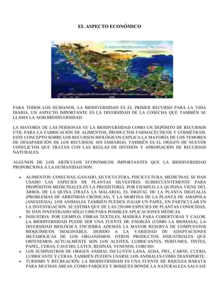 EL ASPECTO ECONÓMICO




PARA TODOS LOS HUMANOS, LA BIODIVERSIDAD ES EL PRIMER RECURSO PARA LA VIDA
DIARIA. UN ASPECTO IMPORTANTE ES LA DIVERSIDAD DE LA COSECHA QUE TAMBIÉN SE
LLAMA LA AGROBIODIVERSIDAD.

LA MAYORÍA DE LAS PERSONAS VE LA BIODIVERSIDAD COMO UN DEPÓSITO DE RECURSOS
ÚTIL PARA LA FABRICACIÓN DE ALIMENTOS, PRODUCTOS FARMACÉUTICOS Y COSMÉTICOS.
ESTE CONCEPTO SOBRE LOS RECURSOS BIOLÓGICOS EXPLICA LA MAYORÍA DE LOS TEMORES
DE DESAPARICIÓN DE LOS RECURSOS. SIN EMBARGO, TAMBIÉN ES EL ORIGEN DE NUEVOS
CONFLICTOS QUE TRATAN CON LAS REGLAS DE DIVISIÓN Y APROPIACIÓN DE RECURSOS
NATURALES.

ALGUNOS DE LOS ARTÍCULOS ECONÓMICOS IMPORTANTES QUE LA BIODIVERSIDAD
PROPORCIONA A LA HUMANIDAD SON:

     ALIMENTOS: COSECHAS, GANADO, SILVICULTURA, PISCICULTURA, MEDICINAS. SE HAN
     USADO LAS ESPECIES DE PLANTAS SILVESTRES SUBSECUENTEMENTE PARA
     PROPÓSITOS MEDICINALES EN LA PREHISTORIA. POR EJEMPLO, LA QUININA VIENE DEL
     ÁRBOL DE LA QUINA (TRATA LA MALARIA), EL DIGITAL DE LA PLANTA DIGITALIA
     (PROBLEMAS DE ARRITMIAS CRÓNICAS), Y LA MORFINA DE LA PLANTA DE AMAPOLA
     (ANESTESIA). LOS ANIMALES TAMBIÉN PUEDEN JUGAR UN PAPEL, EN PARTICULAR EN
     LA INVESTIGACIÓN. SE ESTIMA QUE DE LAS 250.000 ESPECIES DE PLANTAS CONOCIDAS,
     SE HAN INVESTIGADO SÓLO 5.000 PARA POSIBLES APLICACIONES MÉDICAS.
     INDUSTRIA: POR EJEMPLO, FIBRAS TEXTILES, MADERA PARA COBERTURAS Y CALOR.
     LA BIODIVERSIDAD PUEDE SER UNA FUENTE DE ENERGÍA (COMO LA BIOMASA). LA
     DIVERSIDAD BIOLÓGICA ENCIERRA ADEMÁS LA MAYOR RESERVA DE COMPUESTOS
     BIOQUÍMICOS IMAGINABLE, DEBIDO A LA VARIEDAD DE ADAPTACIONES
     METABÓLICAS DE LOS ORGANISMOS. OTROS PRODUCTOS INDUSTRIALES QUE
     OBTENEMOS ACTUALMENTE SON LOS ACEITES, LUBRICANTES, PERFUMES, TINTES,
     PAPEL, CERAS, CAUCHO, LÁTEX, RESINAS, VENENOS, CORCHO.
     LOS SUMINISTROS DE ORIGEN ANIMAL INCLUYEN LANA, SEDA, PIEL, CARNE, CUERO,
     LUBRICANTE Y CERAS. TAMBIÉN PUEDEN USARSE LOS ANIMALES COMO TRANSPORTE.
     TURISMO Y RECREACIÓN: LA BIODIVERSIDAD ES UNA FUENTE DE RIQUEZA BARATA
     PARA MUCHAS ÁREAS, COMO PARQUES Y BOSQUES DONDE LA NATURALEZA SALVAJE
 