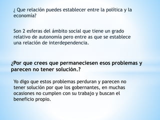 ¿ Que relación puedes establecer entre la política y la
economía?
Son 2 esferas del ámbito social que tiene un grado
relativo de autonomía pero entre as que se establece
una relación de interdependencia.
¿Por que crees que permaneciesen esos problemas y
parecen no tener solución.?
Yo digo que estos problemas perduran y parecen no
tener solución por que los gobernantes, en muchas
ocasiones no cumplen con su trabajo y buscan el
beneficio propio.
 