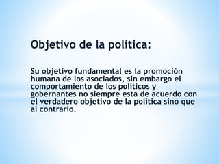 Objetivo de la política:
Su objetivo fundamental es la promoción
humana de los asociados, sin embargo el
comportamiento de los políticos y
gobernantes no siempre esta de acuerdo con
el verdadero objetivo de la política sino que
al contrario.
 