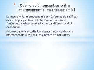 La macro y la microeconomía son 2 formas de calificar
desde la perspectiva del observador un mismo
fenómeno, cada una estudia puntos diferentes de la
economía:
microeconomía estudia los agentes individuales y la
macroeconomía estudia los agentes en conjuntos.
*
 