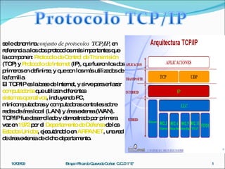 se le denomina  conjunto de protocolos  TCP/IP , en referencia a los dos protocolos más importantes que la componen:  Protocolo de Control de Transmisión  (TCP) y  Protocolo de Internet  (IP), que fueron los dos primeros en definirse, y que son los más utilizados de la familia.  El TCP/IP es la base de Internet, y sirve para enlazar  computadoras  que utilizan diferentes  sistemas operativos , incluyendo PC, minicomputadoras y computadoras centrales sobre redes de área local (LAN) y área extensa (WAN). TCP/IP fue desarrollado y demostrado por primera vez en  1972  por el  Departamento de Defensa  de los  Estados Unidos , ejecutándolo en  ARPANET , una red de área extensa de dicho departamento. 10/08/09 Brayan Ricardo Quevedo Cortez  C.C.D 1&quot;E&quot; 