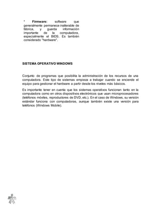 * Firmware: software que
generalmente permanece inalterable de
fábrica, y guarda información
importante de la computadora,
especialmente el BIOS. Es también
considerado "hardware".
SISTEMA OPERATIVO WINDOWS
Conjunto de programas que posibilita la administración de los recursos de una
computadora. Este tipo de sistemas empieza a trabajar cuando se enciende el
equipo para gestionar el hardware a partir desde los niveles más básicos.
Es importante tener en cuenta que los sistemas operativos funcionan tanto en la
computadora como en otros dispositivos electrónicos que usan microprocesadores
(teléfonos móviles, reproductores de DVD, etc.). En el caso de Windows, su versión
estándar funciona con computadoras, aunque también existe una versión para
teléfonos (Windows Mobile).
 