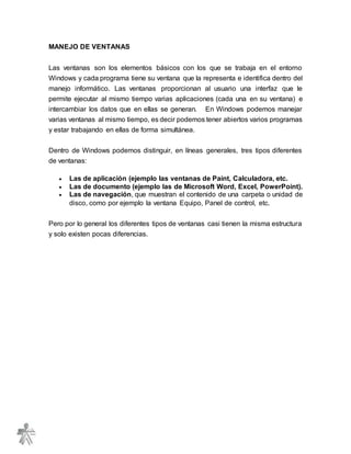 MANEJO DE VENTANAS
Las ventanas son los elementos básicos con los que se trabaja en el entorno
Windows y cada programa tiene su ventana que la representa e identifica dentro del
manejo informático. Las ventanas proporcionan al usuario una interfaz que le
permite ejecutar al mismo tiempo varias aplicaciones (cada una en su ventana) e
intercambiar los datos que en ellas se generan. En Windows podemos manejar
varias ventanas al mismo tiempo, es decir podemos tener abiertos varios programas
y estar trabajando en ellas de forma simultánea.
Dentro de Windows podemos distinguir, en líneas generales, tres tipos diferentes
de ventanas:
 Las de aplicación (ejemplo las ventanas de Paint, Calculadora, etc.
 Las de documento (ejemplo las de Microsoft Word, Excel, PowerPoint).
 Las de navegación, que muestran el contenido de una carpeta o unidad de
disco, como por ejemplo la ventana Equipo, Panel de control, etc.
Pero por lo general los diferentes tipos de ventanas casi tienen la misma estructura
y solo existen pocas diferencias.
 