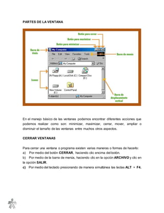 PARTES DE LA VENTANA
En el manejo básico de las ventanas podemos encontrar diferentes acciones que
podemos realizar como son: minimizar, maximizar, cerrar, mover, ampliar o
disminuir el tamaño de las ventanas entre muchos otros aspectos.
CERRAR VENTANAS
Para cerrar una ventana o programa existen varias maneras o formas de hacerlo:
a) Por medio del botón CERRAR, haciendo clic encima del botón.
b) Por medio de la barra de menús, haciendo clic en la opción ARCHIVO y clic en
la opción SALIR.
c) Por medio del teclado presionando de manera simultánea las teclas ALT + F4.
 