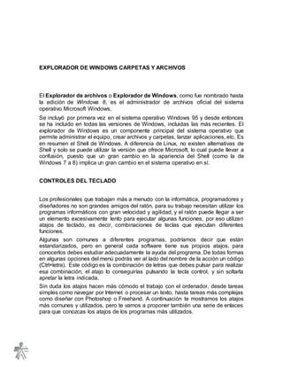 EXPLORADOR DE WINDOWS CARPETAS Y ARCHIVOS
El Explorador de archivos o Explorador de Windows, como fue nombrado hasta
la edición de Windows 8, es el administrador de archivos oficial del sistema
operativo Microsoft Windows.
Se incluyó por primera vez en el sistema operativo Windows 95 y desde entonces
se ha incluido en todas las versiones de Windows, incluidas las más recientes. El
explorador de Windows es un componente principal del sistema operativo que
permite administrar el equipo, crear archivos y carpetas, lanzar aplicaciones, etc. Es
en resumen el Shell de Windows. A diferencia de Linux, no existen alternativas de
Shell y solo se puede utilizar la versión que ofrece Microsoft, lo cual puede llevar a
confusión, puesto que un gran cambio en la apariencia del Shell (como la de
Windows 7 a 8) implica un gran cambio en el sistema operativo en sí.
CONTROLES DEL TECLADO
Los profesionales que trabajan más a menudo con la informática, programadores y
diseñadores no son grandes amigos del ratón, para su trabajo necesitan utilizar los
programas informáticos con gran velocidad y agilidad, y el ratón puede llegar a ser
un elemento excesivamente lento para ejecutar algunas funciones, por eso utilizan
atajos de teclado, es decir, combinaciones de teclas que ejecutan diferentes
funciones.
Algunas son comunes a diferentes programas, podríamos decir que están
estandarizados, pero en general cada software tiene sus propios atajos, para
conocerlos debes estudiar adecuadamente la ayuda del programa. De todas formas
en algunas opciones del menú podrás ver al lado del nombre de la acción un código
(Ctrl+letra). Este código es la combinación de letras que debes pulsar para realizar
esa combinación, el atajo lo conseguirías pulsando la tecla control, y sin soltarla
apretar la letra indicada.
Sin duda los atajos hacen más cómodo el trabajo con el ordenador, desde tareas
simples como navegar por Internet o procesar un texto, hasta tareas más complejas
como diseñar con Photoshop o Freehand. A continuación te mostramos los atajos
más comunes y utilizados, pero te vamos a proponer también una serie de enlaces
para que conozcas los atajos de los programas más utilizados.
 