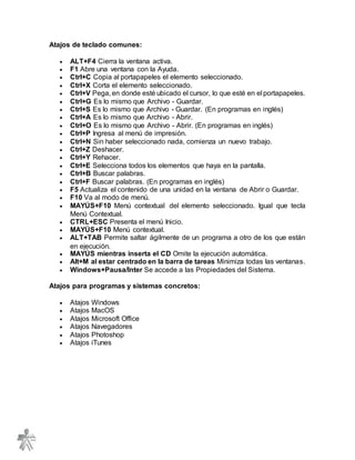 Atajos de teclado comunes:
 ALT+F4 Cierra la ventana activa.
 F1 Abre una ventana con la Ayuda.
 Ctrl+C Copia al portapapeles el elemento seleccionado.
 Ctrl+X Corta el elemento seleccionado.
 Ctrl+V Pega, en donde esté ubicado el cursor, lo que esté en el portapapeles.
 Ctrl+G Es lo mismo que Archivo - Guardar.
 Ctrl+S Es lo mismo que Archivo - Guardar. (En programas en inglés)
 Ctrl+A Es lo mismo que Archivo - Abrir.
 Ctrl+O Es lo mismo que Archivo - Abrir. (En programas en inglés)
 Ctrl+P Ingresa al menú de impresión.
 Ctrl+N Sin haber seleccionado nada, comienza un nuevo trabajo.
 Ctrl+Z Deshacer.
 Ctrl+Y Rehacer.
 Ctrl+E Selecciona todos los elementos que haya en la pantalla.
 Ctrl+B Buscar palabras.
 Ctrl+F Buscar palabras. (En programas en inglés)
 F5 Actualiza el contenido de una unidad en la ventana de Abrir o Guardar.
 F10 Va al modo de menú.
 MAYÚS+F10 Menú contextual del elemento seleccionado. Igual que tecla
Menú Contextual.
 CTRL+ESC Presenta el menú Inicio.
 MAYÚS+F10 Menú contextual.
 ALT+TAB Permite saltar ágilmente de un programa a otro de los que están
en ejecución.
 MAYÚS mientras inserta el CD Omite la ejecución automática.
 Alt+M al estar centrado en la barra de tareas Minimiza todas las ventanas.
 Windows+Pausa/Inter Se accede a las Propiedades del Sistema.
Atajos para programas y sistemas concretos:
 Atajos Windows
 Atajos MacOS
 Atajos Microsoft Office
 Atajos Navegadores
 Atajos Photoshop
 Atajos iTunes
 