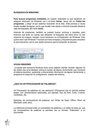 BUSQUEDA EN WINDOWS
Para buscar programas instalados en nuestro ordenador lo que hacíamos en
antiguas versiones de Windows era ir al botón Iniciar, hacer clic en Todos los
programas, y elegir el que estamos buscando de la lista. Este proceso a veces
puede resultar farragoso, por lo que resulta más rápido y cómodo buscarlo desde la
caja de búsqueda del menú Inicio.
Además de programas, también se pueden buscar archivos y carpetas, pero
tenemos que tener en cuenta que utilizando la búsqueda del menú Inicio no nos
situamos en ninguna carpeta, como hacíamos en el Explorador de Windows. Esto
quiere decir que Windows 7 buscará por todo el equipo y dispositivos para encontrar
lo que buscamos, por lo que puede provocar que la búsqueda se demore.
AYUDA WINDOWS
La ayuda que incorpora Windows tiene como objetivo intentar resolver algunas de
las dudas que se te planteen sobre el manejo de alguna herramienta que incorpora
el sistema operativo, guiándote y ofreciendote información de alguna herramienta o
programa en especial, la configuración, estado del sistema.
¿QUE ES UN PROCESADOR DE PALABRAS?
Un Procesador de palabras es una aplicacion (Programa) que te permite realizar
textos, con caracteristicas especiales, por ejemplo Tipo de letra, Color, Cursiva,
Centrados, etc.
Ejemplos de procesadores de palabras son Writer de Open Office, Word de
Microsoft, entre otros.
La diferencia principal entre un procesador de palabras y un editor de texto es, que
los procesadores de palabras te permiten dar un formato "Extendido" a un
documento.
 