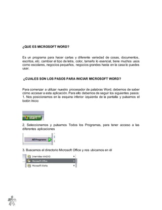 ¿QUE ES MICROSOFT WORD?
Es un programa para hacer cartas y diferente variedad de cosas, documentos,
escritos, etc. cambiar el tipo de letra, color, tamaño lo esencial, tiene muchos usos
como escolares, negocios pequeños, negocios grandes hasta en la casa lo puedes
usar.
¿CUALES SON LOS PASOS PARA INICIAR MICROSOFT WORD?
Para comenzar a utilizar nuestro procesador de palabras Word, debemos de saber
cómo accesar a esta aplicación. Para ello debemos de seguir los siguientes pasos:
1. Nos posicionamos en la esquina inferior izquierda de la pantalla y pulsamos el
botón Inicio
2. Seleccionamos y pulsamos Todos los Programas, para tener acceso a las
diferentes aplicaciones
3. Buscamos el directorio Microsoft Office y nos ubicamos en él
 