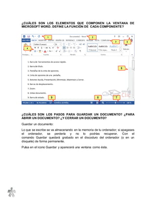 ¿CUÁLES SON LOS ELEMENTOS QUE COMPONEN LA VENTANA DE
MICROSOFT WORD. DEFINE LA FUNCIÓN DE CADA COMPONENTE?
¿CUÁLES SON LOS PASOS PARA GUARDAR UN DOCUMENTO? ¿PARA
ABRIR UN DOCUMENTO? ¿Y CERRAR UN DOCUMENTO?
Guardar un documento:
Lo que se escribe se va almacenando en la memoria de tu ordenador; si apagases
el ordenador, se perdería y no lo podrías recuperar. Con el
comando Guardar quedará grabado en el discoduro del ordenador (o en un
disquete) de forma permanente.
Pulsa en el icono Guardar y aparecerá una ventana como ésta.
 