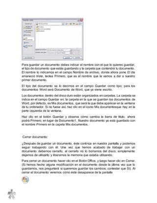 Para guardar un documento debes indicar el nombre con el que lo quieres guardar,
el tipo de documento que estás guardando y la carpeta que contendrá tu documento.
El nombre lo indicamos en el campo Nombre de archivo, donde ahora pone El día
amaneció triste, teclea Primero, que es el nombre que le vamos a dar a nuestro
primer documento.
El tipo del documento se lo decimos en el campo Guardar como tipo; para los
documentos Word será Documento de Word, que ya viene escrito.
Los documentos dentro del disco duro están organizados en carpetas. La carpeta se
indica en el campo Guardar en; la carpeta en la que se guardan los documentos de
Word, por defecto, es Mis documentos, que será la que debe aparecer en la ventana
de tu ordenador. Si no fuese así, haz clic en el icono Mis documentosque hay en la
parte izquierda de la ventana.
Haz clic en el botón Guardar y observa cómo cambia la barra de título; ahora
podrá Primero, en lugar de Documento1. Nuestro documento ya está guardado con
el nombre Primero en la capeta Mis documentos.
Cerrar documento:
¿Después de guardar un documento, éste continúa en nuestra pantalla y podemos
seguir trabajando con él. Una vez que hemos acabado de trabajar con un
documento debemos cerrarlo; al cerrarlo no lo borramos del disco, simplemente
dejamos de utilizarlo y liberamos la memoria que estaba utilizando.
Para cerrar un documento hacer clic en el Botón Office, y luego hacer clic en Cerrar.
(Si hemos hecho alguna modificación en el documento desde la última vez que lo
guardamos, nos preguntará si queremos guardar los cambios; contestar que Sí). Al
cerrar el documento veremos cómo éste desaparece de la pantalla
 
